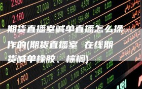 期货直播室喊单直播怎么操作的(期货直播室 在线期货喊单橡胶、棕榈)