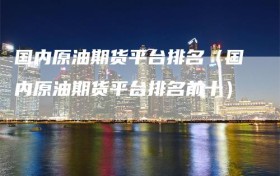 国内原油期货平台排名（国内原油期货平台排名前十）