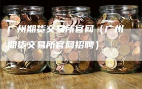 广州期货交易所官网（广州期货交易所官网招聘）