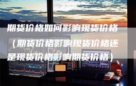 期货价格如何影响现货价格（期货价格影响现货价格还是现货价格影响期货价格）