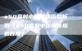 a50富时中国期货指数新浪（a50富时中国期货指数百度）