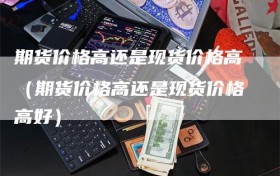期货价格高还是现货价格高（期货价格高还是现货价格高好）