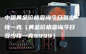 中国黄金价格查询今日多少钱一克（黄金价格查询今日多少钱一克9999）