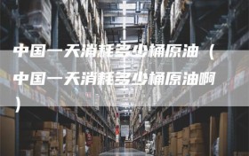 中国一天消耗多少桶原油（中国一天消耗多少桶原油啊）