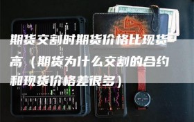 期货交割时期货价格比现货高（期货为什么交割的合约和现货价格差很多）