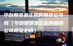 华创期货是正规的期货公司吗（华创期货是正规的期货公司吗安全吗）