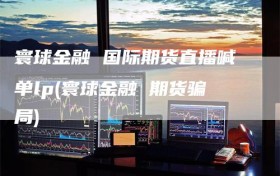 寰球金融 国际期货直播喊单lp(寰球金融 期货骗局)