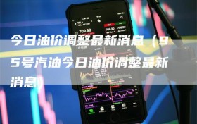 今日油价调整最新消息（95号汽油今日油价调整最新消息）