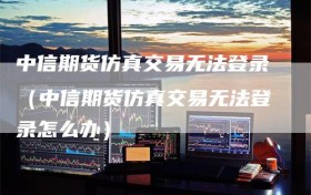 中信期货仿真交易无法登录（中信期货仿真交易无法登录怎么办）