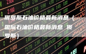 俄罗斯石油价格最新消息（国际石油价格最新消息 俄罗斯）