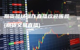 期货现场操作直播欢迎围观(期货交易直播)