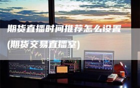 期货直播时间推荐怎么设置(期货交易直播室)