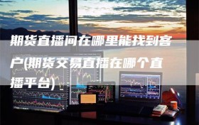 期货直播间在哪里能找到客户(期货交易直播在哪个直播平台)