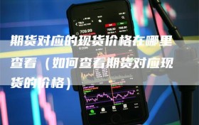 期货对应的现货价格在哪里查看（如何查看期货对应现货的价格）