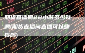期货直播间22小时多少钱啊(期货直播间直播可以赚钱吗)