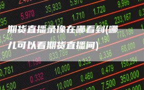 期货直播录像在哪看到(哪儿可以看期货直播间)