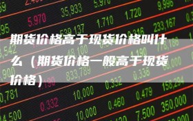 期货价格高于现货价格叫什么（期货价格一般高于现货价格）
