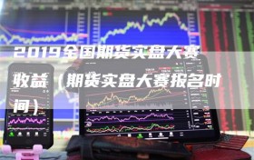2019全国期货实盘大赛收益（期货实盘大赛报名时间）