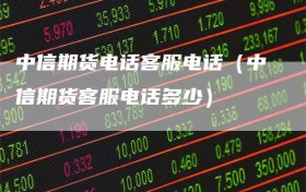 中信期货电话客服电话（中信期货客服电话多少）