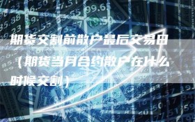 期货交割前散户最后交易日（期货当月合约散户在什么时候交割）