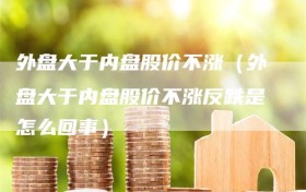 外盘大于内盘股价不涨（外盘大于内盘股价不涨反跌是怎么回事）