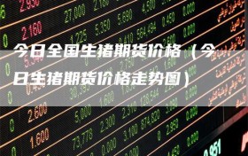 今日全国生猪期货价格（今日生猪期货价格走势图）