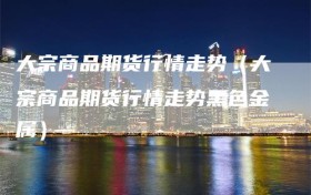 大宗商品期货行情走势（大宗商品期货行情走势黑色金属）