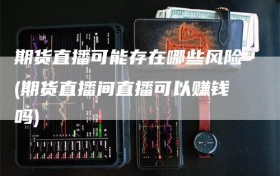 期货直播可能存在哪些风险(期货直播间直播可以赚钱吗)