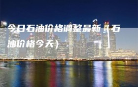 今日石油价格调整最新（石油价格今天）