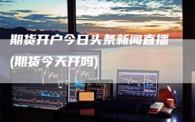 期货开户今日头条新闻直播(期货今天开吗)