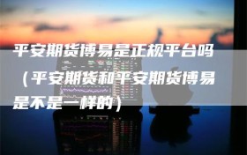 平安期货博易是正规平台吗（平安期货和平安期货博易是不是一样的）