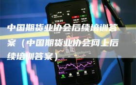 中国期货业协会后续培训答案（中国期货业协会网上后续培训答案）