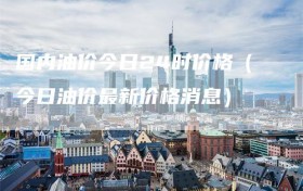 国内油价今日24时价格（今日油价最新价格消息）