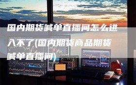 国内期货喊单直播间怎么进入不了(国内期货商品期货喊单直播间)