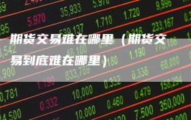 期货交易难在哪里（期货交易到底难在哪里）