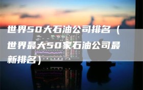 世界50大石油公司排名（世界最大50家石油公司最新排名）