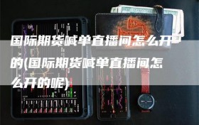 国际期货喊单直播间怎么开的(国际期货喊单直播间怎么开的呢)