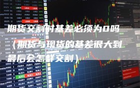 期货交割时基差必须为0吗（期货与现货的基差很大到最后会怎样交割）