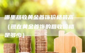 哪里回收黄金首饰价格最高（现在黄金首饰的回收价格是多少）