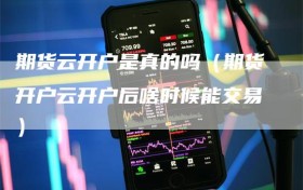 期货云开户是真的吗（期货开户云开户后啥时候能交易）
