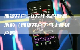 期货开户50万什么时候取消的（期货开户了马上能销户吗）