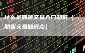 什么是期货交易入门知识（期货交易知识点）