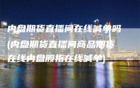 内盘期货直播间在线喊单吗(内盘期货直播间商品期货在线内盘股指在线喊单)