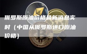 俄罗斯原油价格最新消息实时（中国从俄罗斯进口原油价格）
