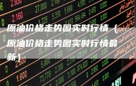 原油价格走势图实时行情（原油价格走势图实时行情最新）