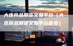 大连商品期货交易平台（大连商品期货交易平台首页）