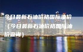 今日最新石油价格国际油价（今日最新石油价格国际油价查询）
