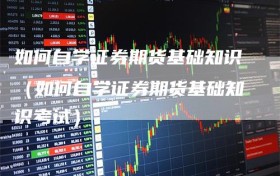如何自学证券期货基础知识（如何自学证券期货基础知识考试）