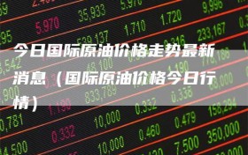 今日国际原油价格走势最新消息（国际原油价格今日行情）