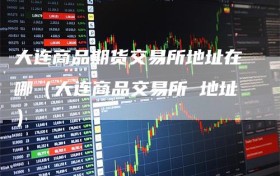 大连商品期货交易所地址在哪（大连商品交易所 地址）